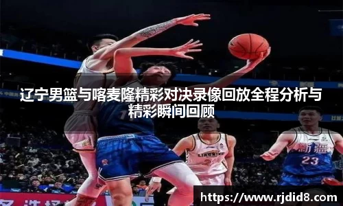 辽宁男篮与喀麦隆精彩对决录像回放全程分析与精彩瞬间回顾